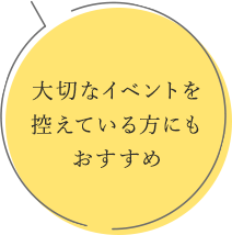 大切なイベントを 控えている方にもおすすめ 