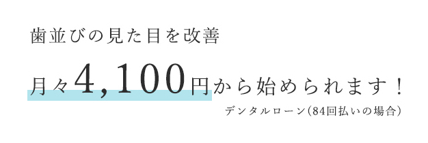 歯並びの見た目を改善 月々4,100円から始められます！ デンタルローン(84回払いの場合)